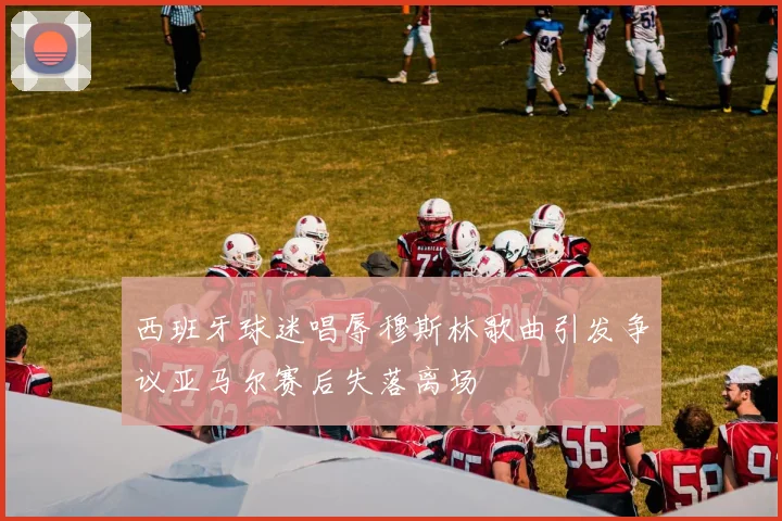 西班牙球迷唱辱穆斯林歌曲引发争议亚马尔赛后失落离场