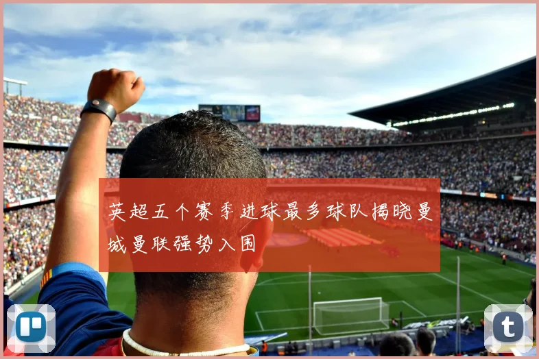 英超五个赛季进球最多球队揭晓曼城曼联强势入围