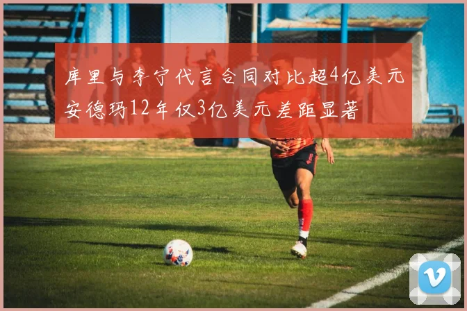 库里与李宁代言合同对比超4亿美元安德玛12年仅3亿美元差距显著