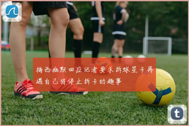梅西幽默回应记者要求拆球星卡再遇自己将停止拆卡的趣事