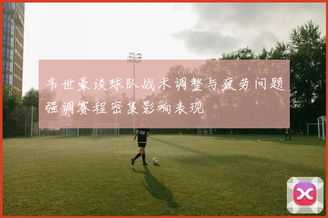 韦世豪谈球队战术调整与疲劳问题强调赛程密集影响表现
