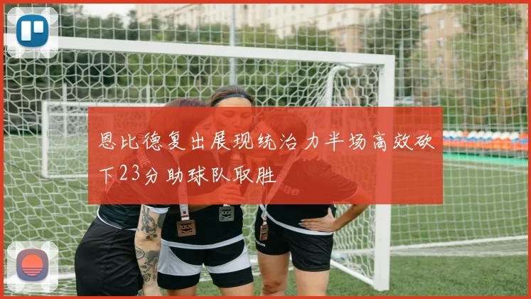 恩比德复出展现统治力半场高效砍下23分助球队取胜