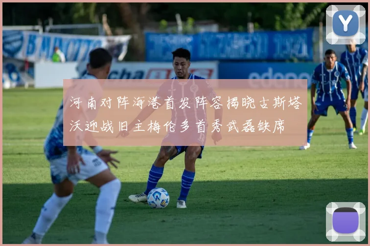 河南对阵海港首发阵容揭晓古斯塔沃迎战旧主梅伦多首秀武磊缺席