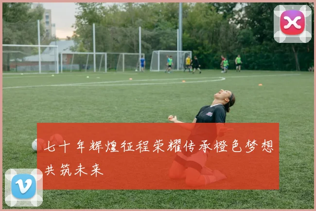 七十年辉煌征程荣耀传承橙色梦想共筑未来