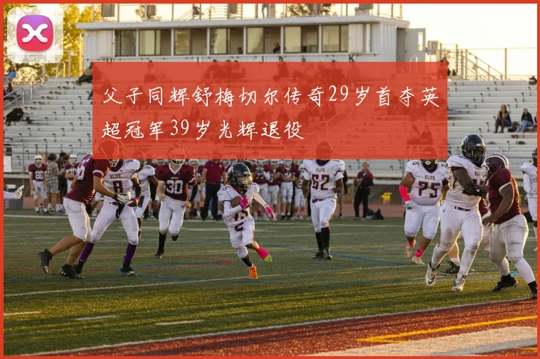 父子同辉舒梅切尔传奇29岁首夺英超冠军39岁光辉退役