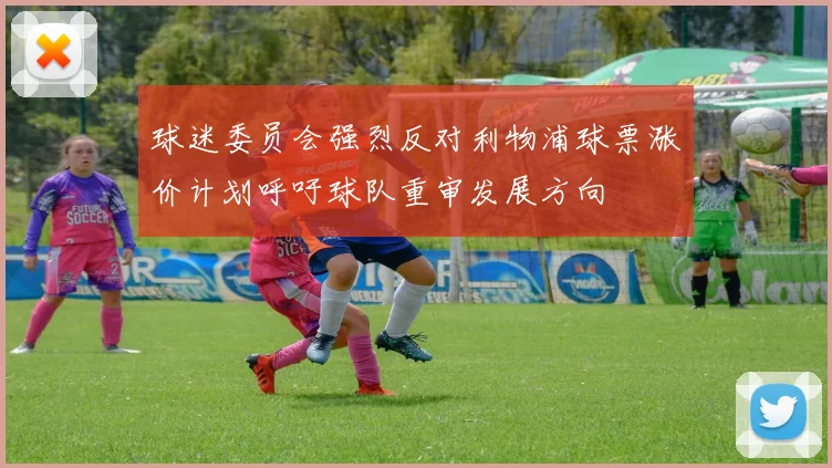 球迷委员会强烈反对利物浦球票涨价计划呼吁球队重审发展方向