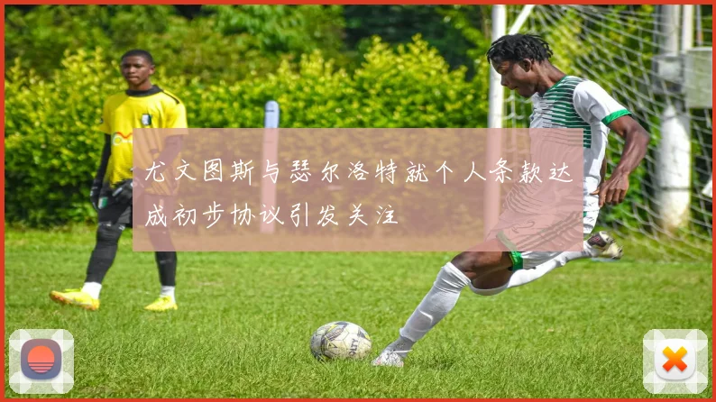尤文图斯与瑟尔洛特就个人条款达成初步协议引发关注