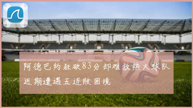 阿德巴约狂砍83分却难救热火球队近期遭遇五连败困境