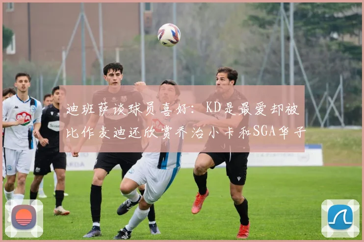迪班萨谈球员喜好：KD是最爱却被比作麦迪还欣赏乔治小卡和SGA华子
