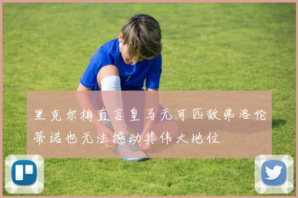 里克尔梅直言皇马无可匹敌弗洛伦蒂诺也无法撼动其伟大地位