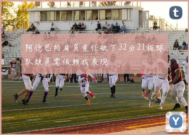 阿德巴约肩负重任砍下32分21板球队缺员需依赖我表现