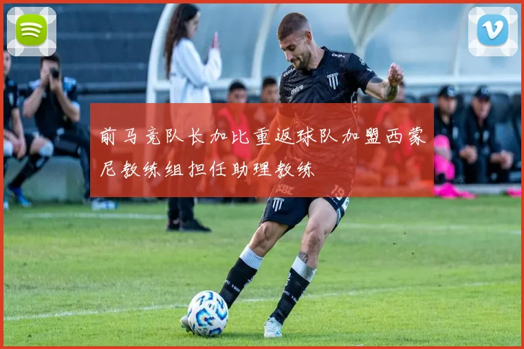 前马竞队长加比重返球队加盟西蒙尼教练组担任助理教练
