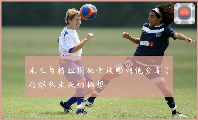 米兰与格拉斯纳会谈顺利他分享了对球队未来的构想