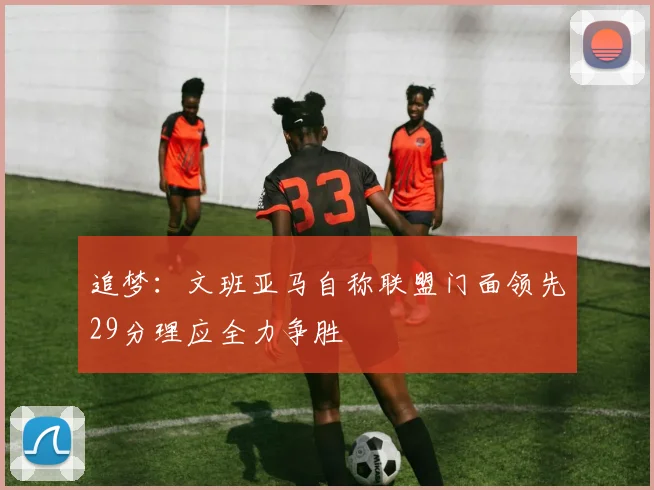 追梦：文班亚马自称联盟门面领先29分理应全力争胜