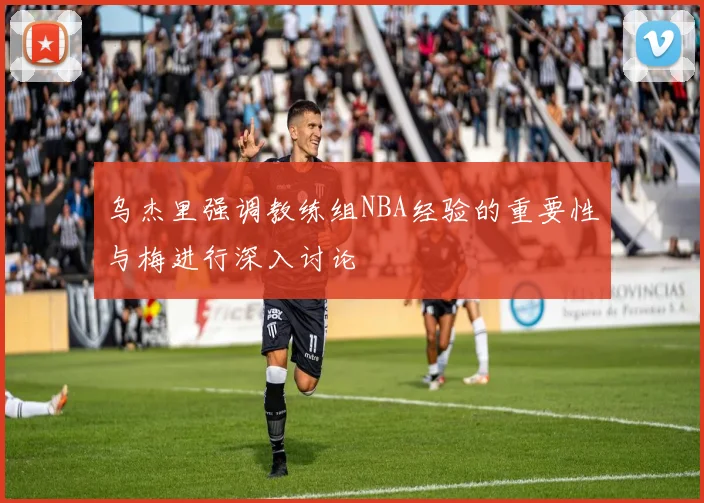 乌杰里强调教练组NBA经验的重要性与梅进行深入讨论