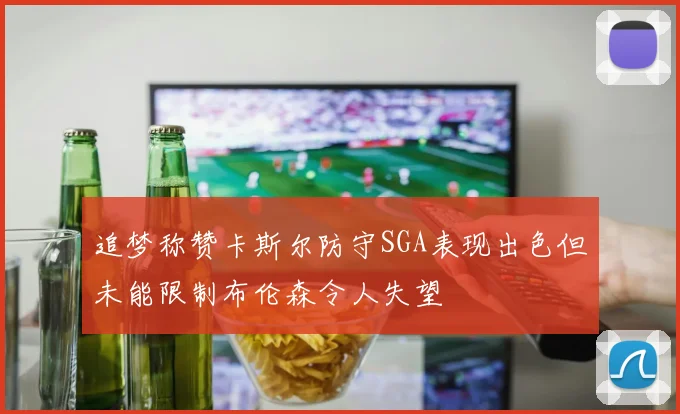 追梦称赞卡斯尔防守SGA表现出色但未能限制布伦森令人失望
