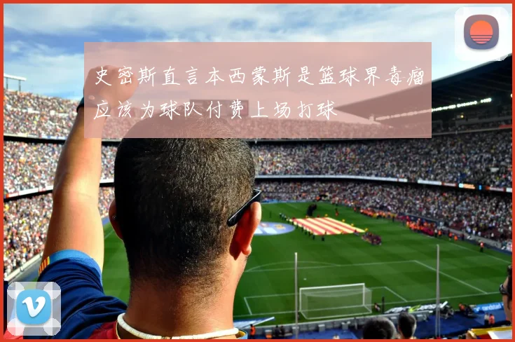 史密斯直言本西蒙斯是篮球界毒瘤应该为球队付费上场打球